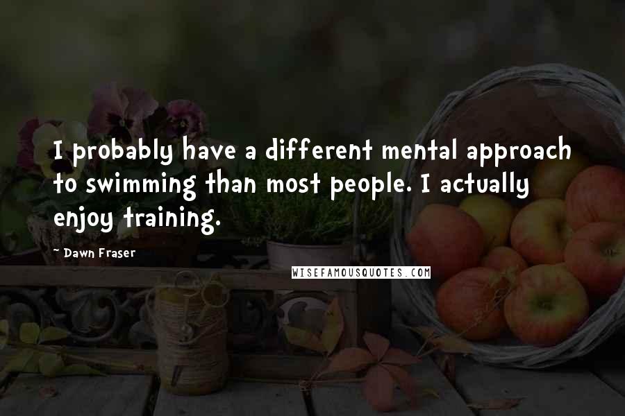 Dawn Fraser Quotes: I probably have a different mental approach to swimming than most people. I actually enjoy training.