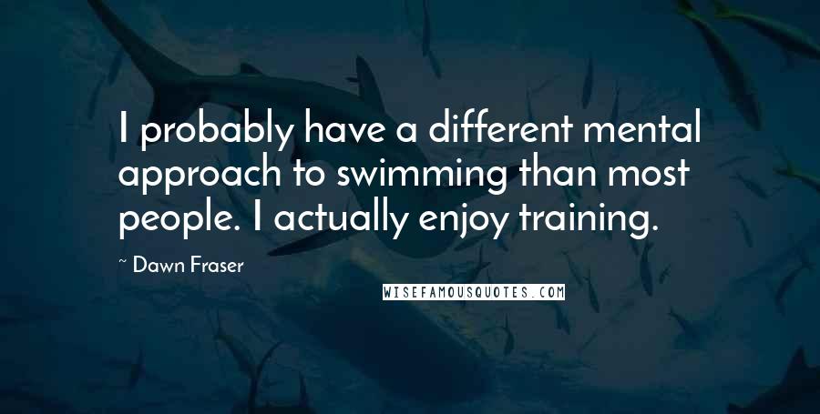 Dawn Fraser Quotes: I probably have a different mental approach to swimming than most people. I actually enjoy training.