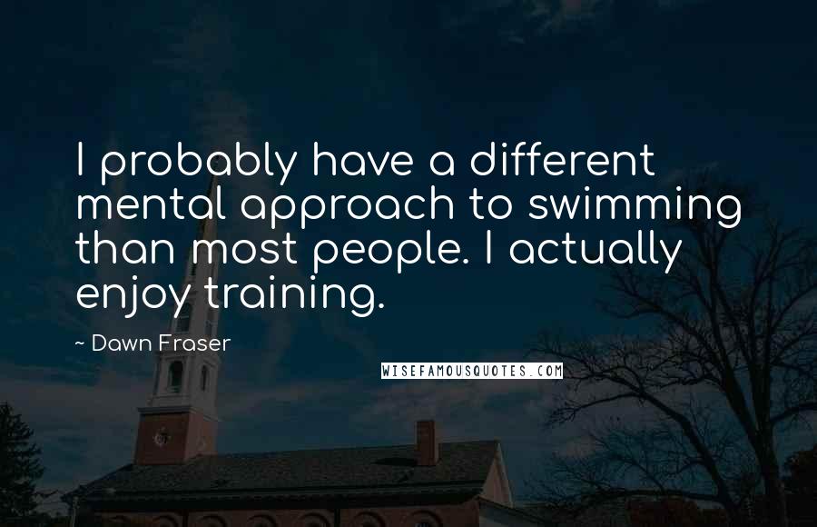 Dawn Fraser Quotes: I probably have a different mental approach to swimming than most people. I actually enjoy training.