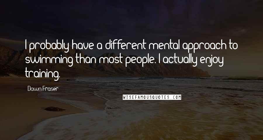 Dawn Fraser Quotes: I probably have a different mental approach to swimming than most people. I actually enjoy training.