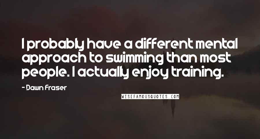 Dawn Fraser Quotes: I probably have a different mental approach to swimming than most people. I actually enjoy training.