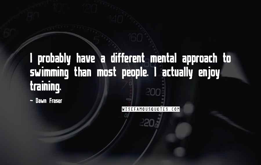 Dawn Fraser Quotes: I probably have a different mental approach to swimming than most people. I actually enjoy training.