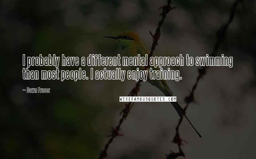 Dawn Fraser Quotes: I probably have a different mental approach to swimming than most people. I actually enjoy training.