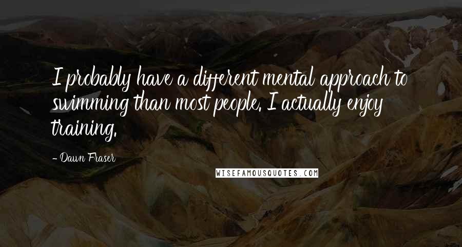 Dawn Fraser Quotes: I probably have a different mental approach to swimming than most people. I actually enjoy training.