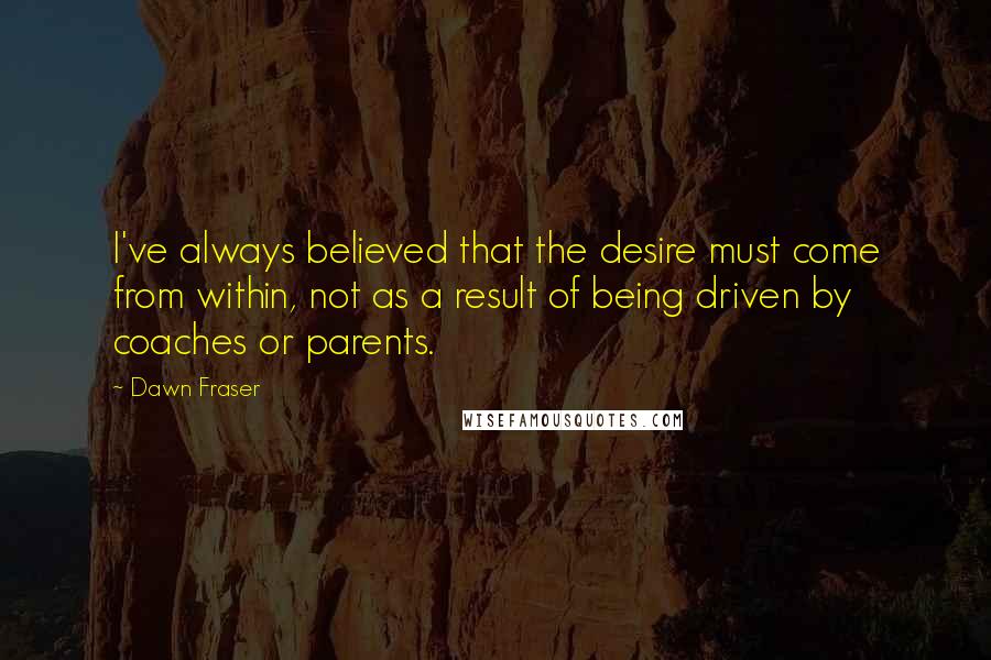 Dawn Fraser Quotes: I've always believed that the desire must come from within, not as a result of being driven by coaches or parents.