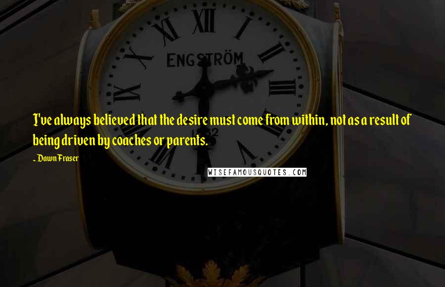 Dawn Fraser Quotes: I've always believed that the desire must come from within, not as a result of being driven by coaches or parents.