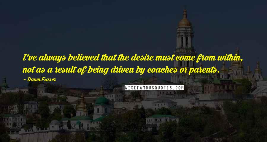 Dawn Fraser Quotes: I've always believed that the desire must come from within, not as a result of being driven by coaches or parents.