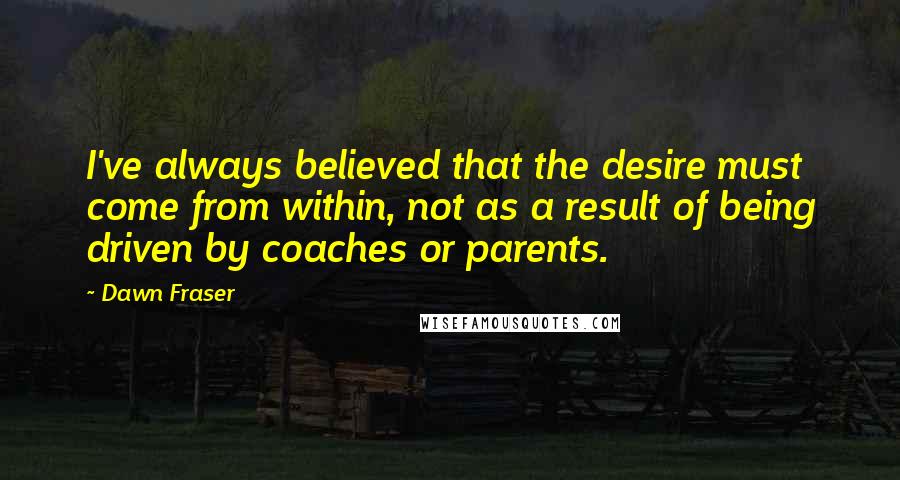 Dawn Fraser Quotes: I've always believed that the desire must come from within, not as a result of being driven by coaches or parents.