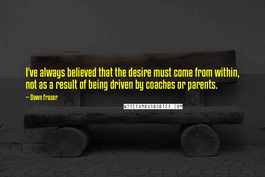 Dawn Fraser Quotes: I've always believed that the desire must come from within, not as a result of being driven by coaches or parents.