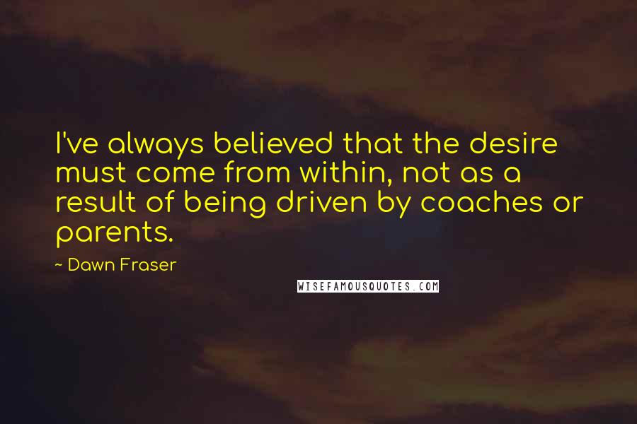 Dawn Fraser Quotes: I've always believed that the desire must come from within, not as a result of being driven by coaches or parents.