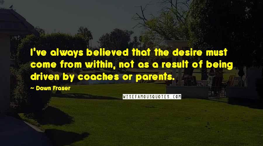 Dawn Fraser Quotes: I've always believed that the desire must come from within, not as a result of being driven by coaches or parents.