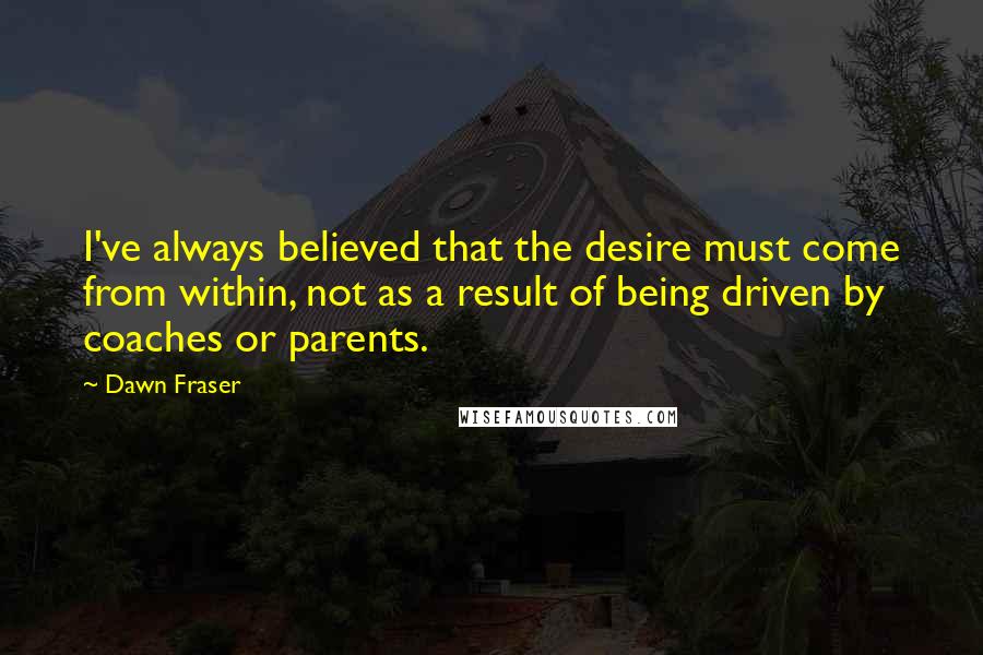 Dawn Fraser Quotes: I've always believed that the desire must come from within, not as a result of being driven by coaches or parents.