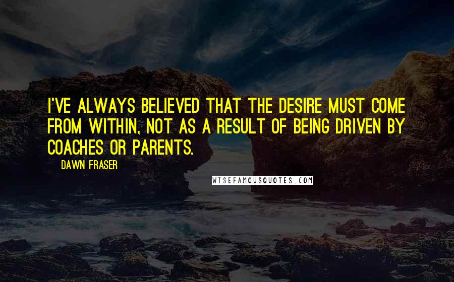 Dawn Fraser Quotes: I've always believed that the desire must come from within, not as a result of being driven by coaches or parents.