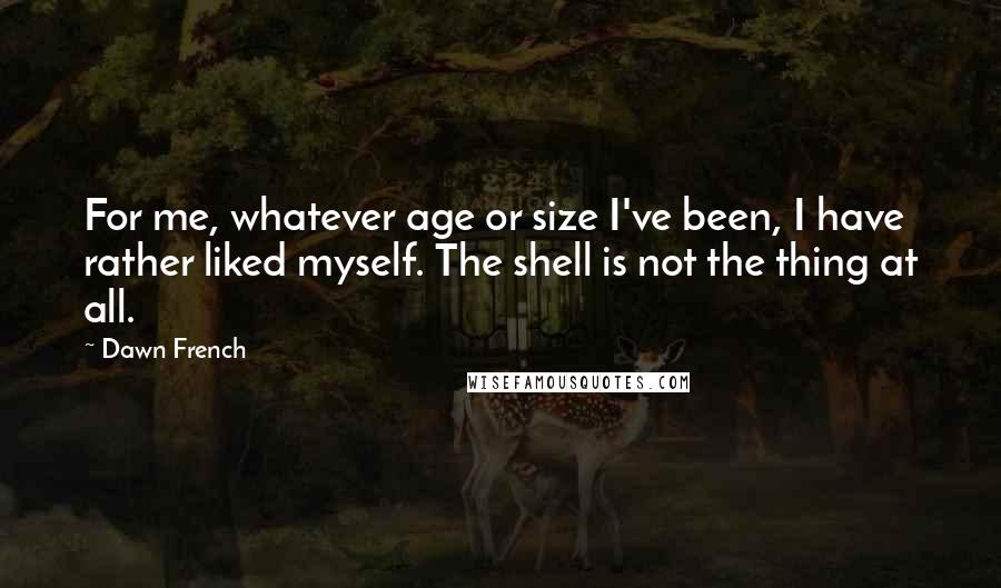 Dawn French Quotes: For me, whatever age or size I've been, I have rather liked myself. The shell is not the thing at all.