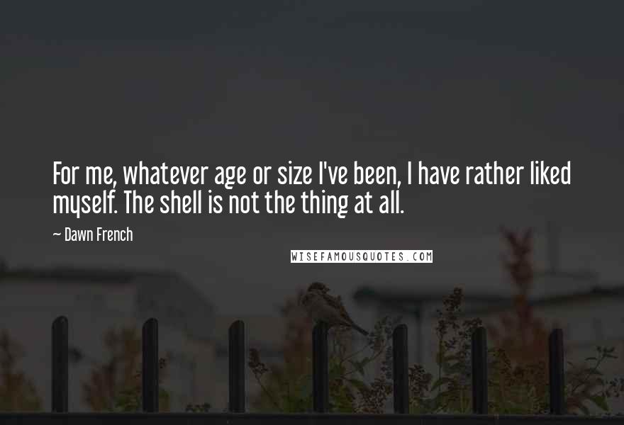 Dawn French Quotes: For me, whatever age or size I've been, I have rather liked myself. The shell is not the thing at all.