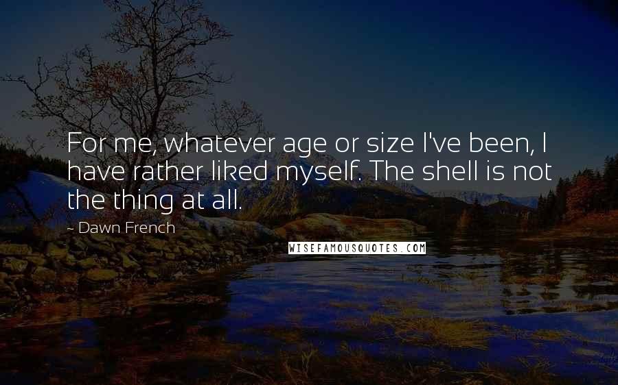 Dawn French Quotes: For me, whatever age or size I've been, I have rather liked myself. The shell is not the thing at all.