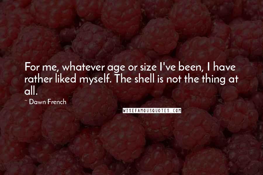 Dawn French Quotes: For me, whatever age or size I've been, I have rather liked myself. The shell is not the thing at all.
