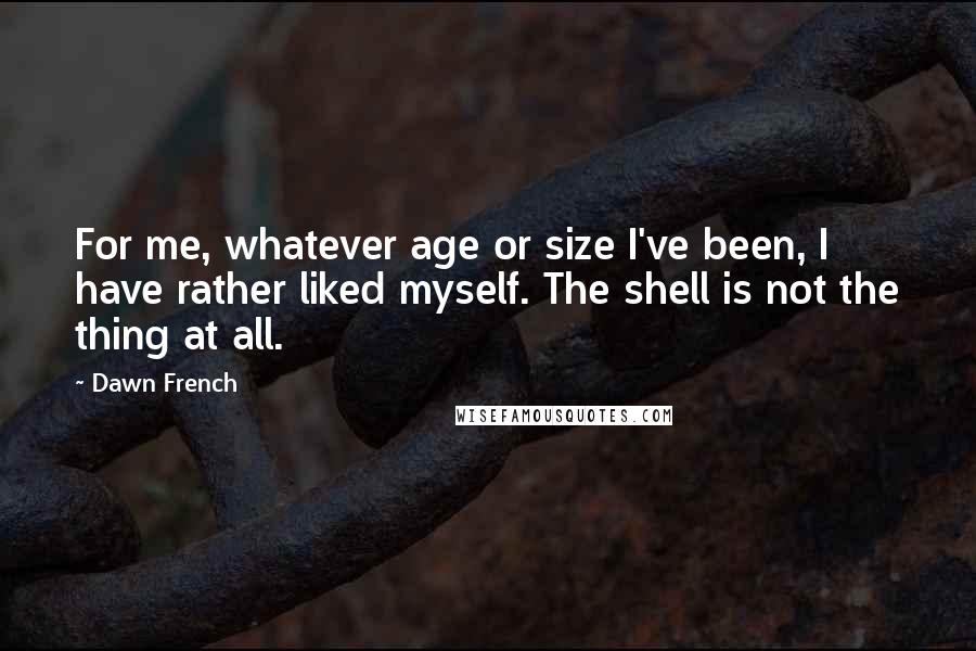 Dawn French Quotes: For me, whatever age or size I've been, I have rather liked myself. The shell is not the thing at all.