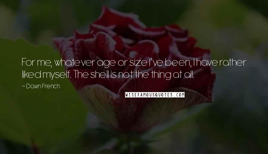 Dawn French Quotes: For me, whatever age or size I've been, I have rather liked myself. The shell is not the thing at all.