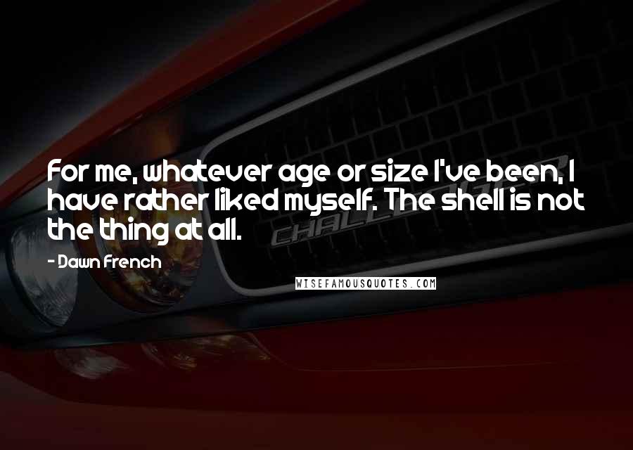 Dawn French Quotes: For me, whatever age or size I've been, I have rather liked myself. The shell is not the thing at all.