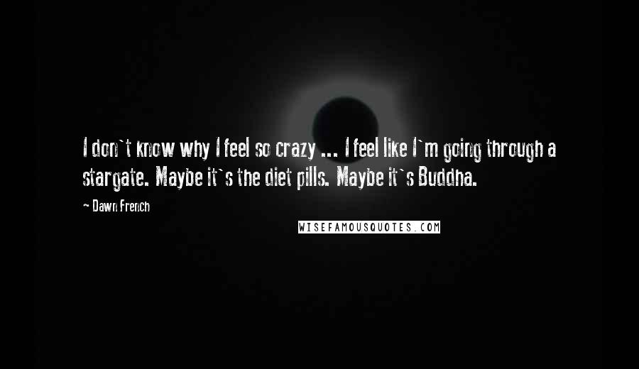 Dawn French Quotes: I don't know why I feel so crazy ... I feel like I'm going through a stargate. Maybe it's the diet pills. Maybe it's Buddha.