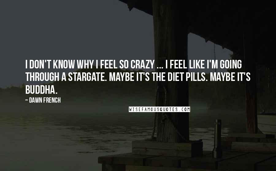 Dawn French Quotes: I don't know why I feel so crazy ... I feel like I'm going through a stargate. Maybe it's the diet pills. Maybe it's Buddha.