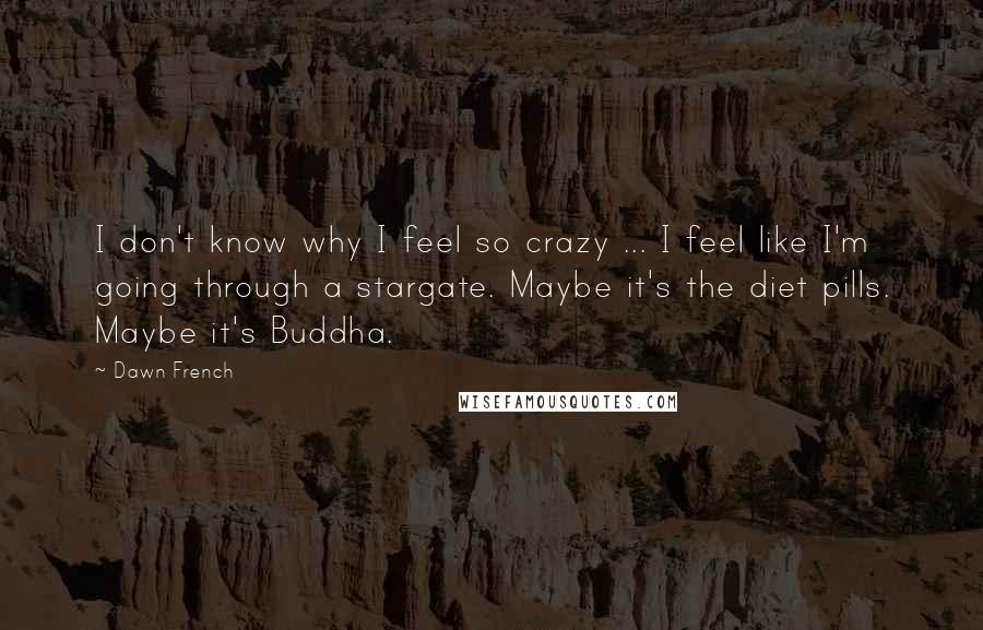 Dawn French Quotes: I don't know why I feel so crazy ... I feel like I'm going through a stargate. Maybe it's the diet pills. Maybe it's Buddha.