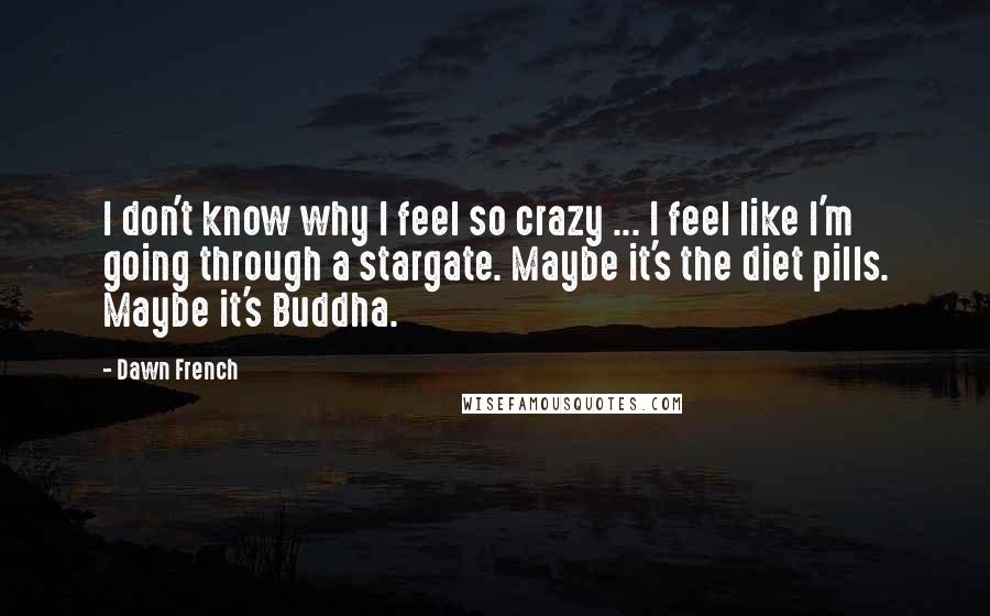 Dawn French Quotes: I don't know why I feel so crazy ... I feel like I'm going through a stargate. Maybe it's the diet pills. Maybe it's Buddha.