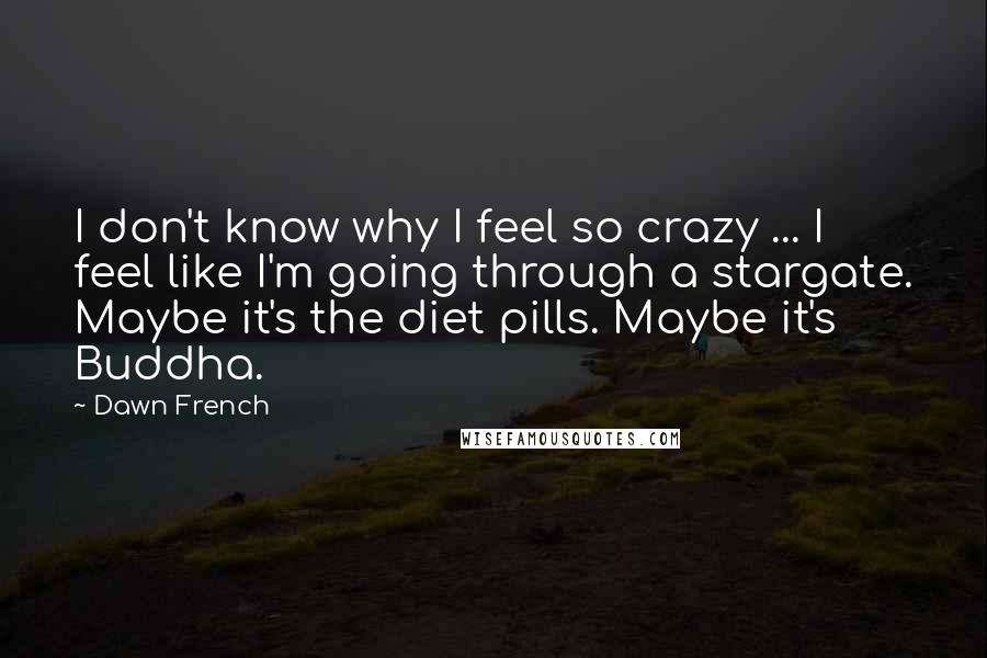 Dawn French Quotes: I don't know why I feel so crazy ... I feel like I'm going through a stargate. Maybe it's the diet pills. Maybe it's Buddha.