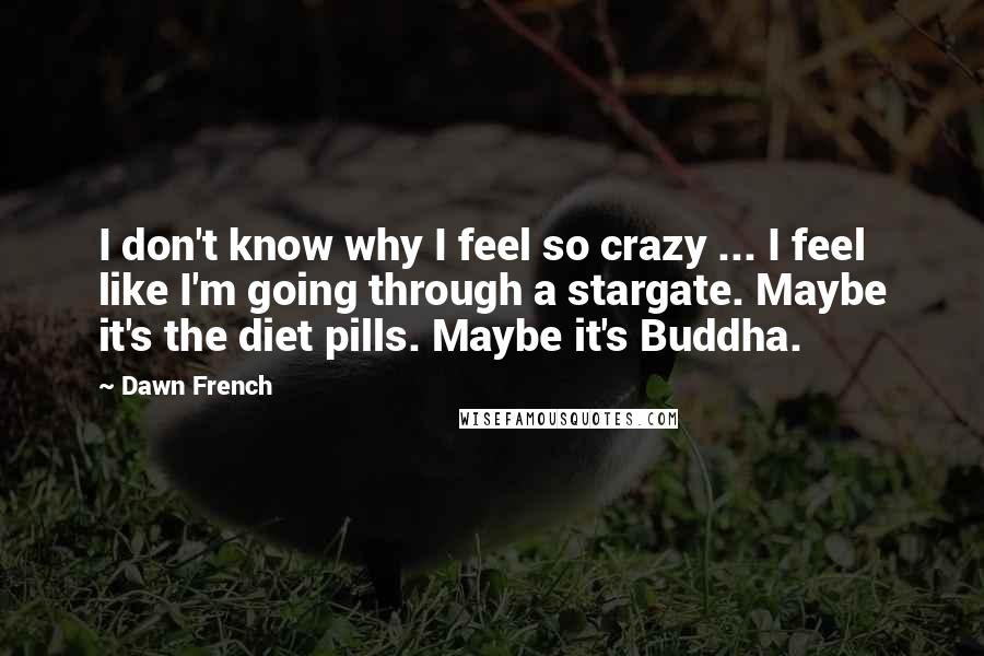 Dawn French Quotes: I don't know why I feel so crazy ... I feel like I'm going through a stargate. Maybe it's the diet pills. Maybe it's Buddha.