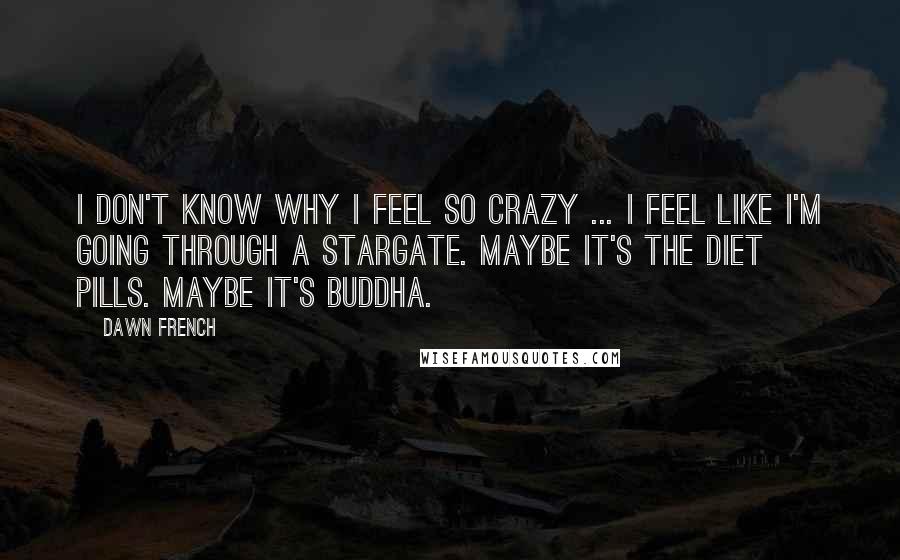 Dawn French Quotes: I don't know why I feel so crazy ... I feel like I'm going through a stargate. Maybe it's the diet pills. Maybe it's Buddha.