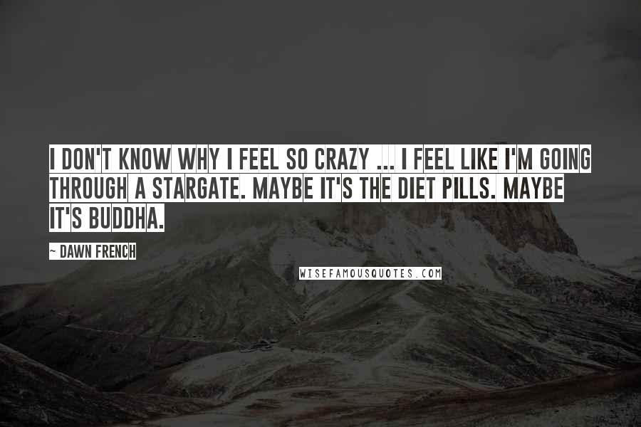 Dawn French Quotes: I don't know why I feel so crazy ... I feel like I'm going through a stargate. Maybe it's the diet pills. Maybe it's Buddha.