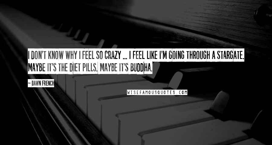 Dawn French Quotes: I don't know why I feel so crazy ... I feel like I'm going through a stargate. Maybe it's the diet pills. Maybe it's Buddha.