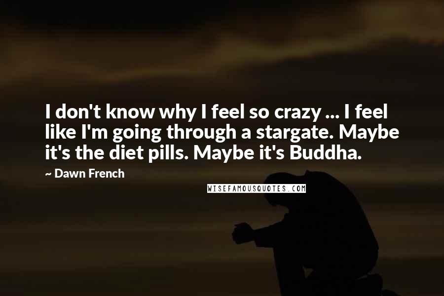 Dawn French Quotes: I don't know why I feel so crazy ... I feel like I'm going through a stargate. Maybe it's the diet pills. Maybe it's Buddha.