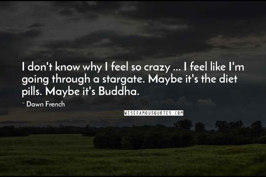 Dawn French Quotes: I don't know why I feel so crazy ... I feel like I'm going through a stargate. Maybe it's the diet pills. Maybe it's Buddha.