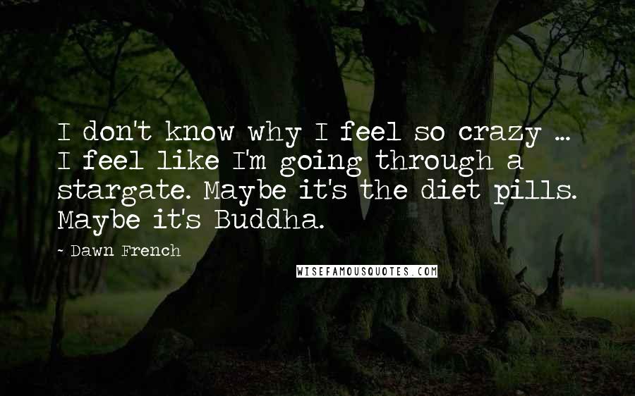 Dawn French Quotes: I don't know why I feel so crazy ... I feel like I'm going through a stargate. Maybe it's the diet pills. Maybe it's Buddha.