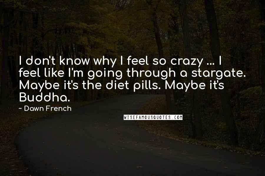 Dawn French Quotes: I don't know why I feel so crazy ... I feel like I'm going through a stargate. Maybe it's the diet pills. Maybe it's Buddha.