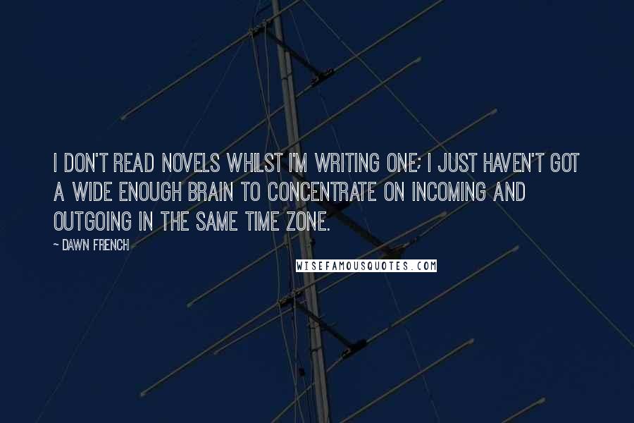 Dawn French Quotes: I don't read novels whilst I'm writing one; I just haven't got a wide enough brain to concentrate on incoming and outgoing in the same time zone.