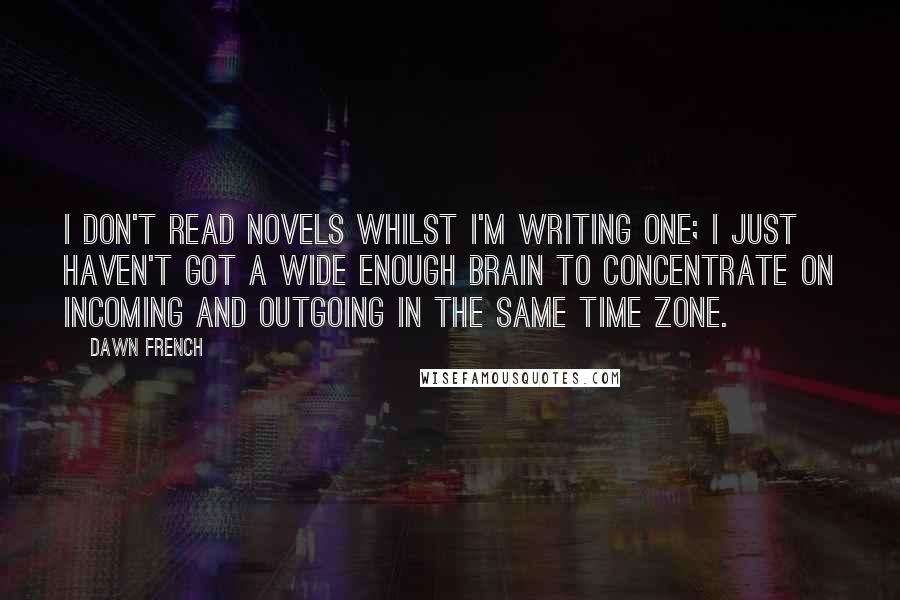 Dawn French Quotes: I don't read novels whilst I'm writing one; I just haven't got a wide enough brain to concentrate on incoming and outgoing in the same time zone.