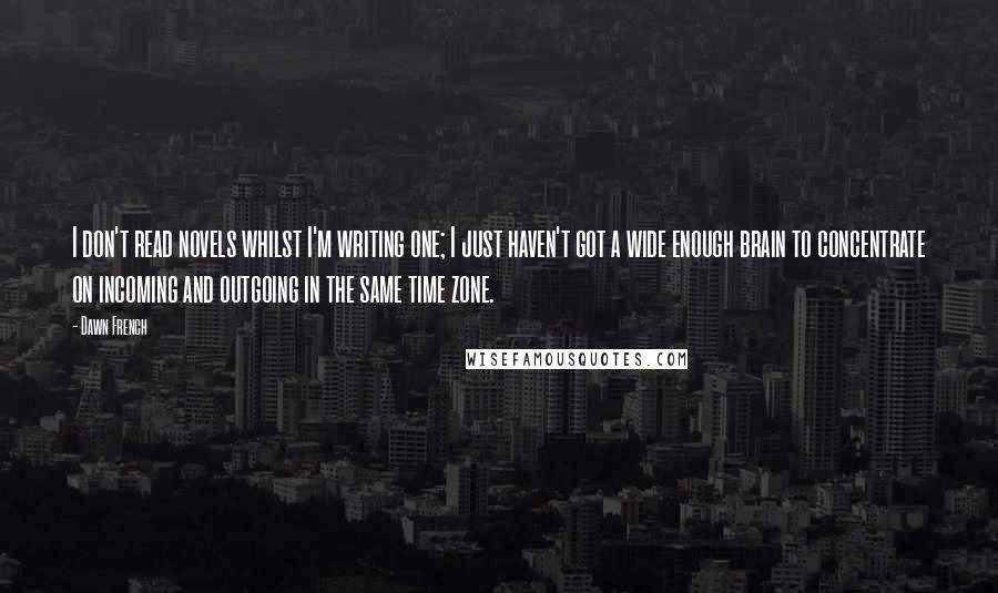 Dawn French Quotes: I don't read novels whilst I'm writing one; I just haven't got a wide enough brain to concentrate on incoming and outgoing in the same time zone.