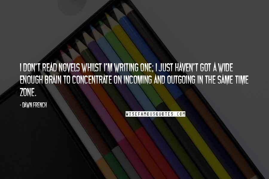 Dawn French Quotes: I don't read novels whilst I'm writing one; I just haven't got a wide enough brain to concentrate on incoming and outgoing in the same time zone.
