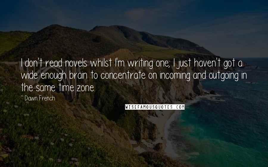 Dawn French Quotes: I don't read novels whilst I'm writing one; I just haven't got a wide enough brain to concentrate on incoming and outgoing in the same time zone.