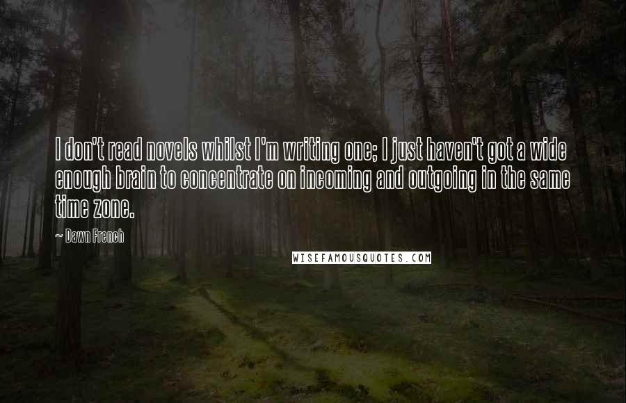 Dawn French Quotes: I don't read novels whilst I'm writing one; I just haven't got a wide enough brain to concentrate on incoming and outgoing in the same time zone.