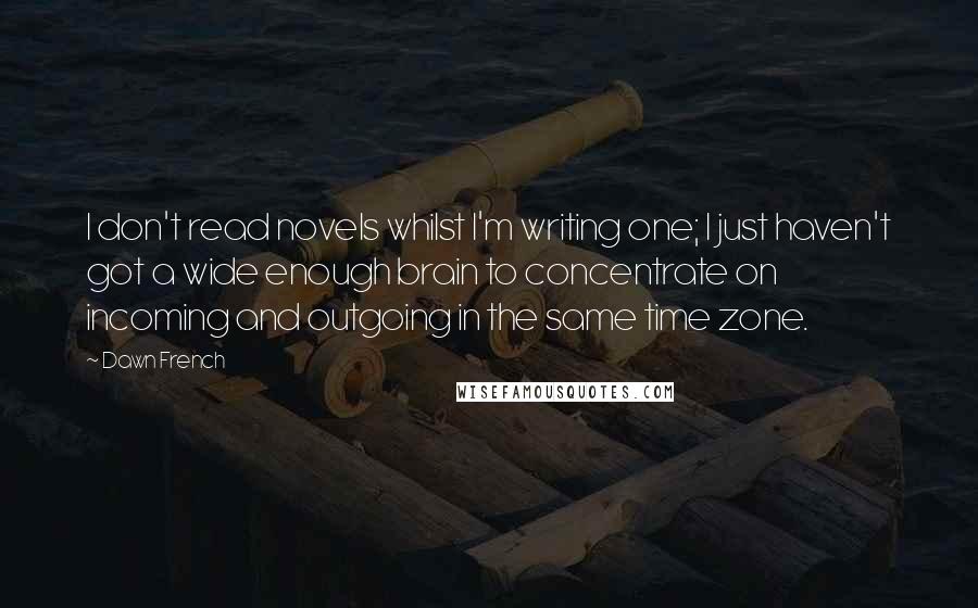 Dawn French Quotes: I don't read novels whilst I'm writing one; I just haven't got a wide enough brain to concentrate on incoming and outgoing in the same time zone.