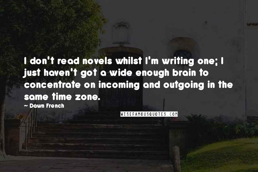 Dawn French Quotes: I don't read novels whilst I'm writing one; I just haven't got a wide enough brain to concentrate on incoming and outgoing in the same time zone.