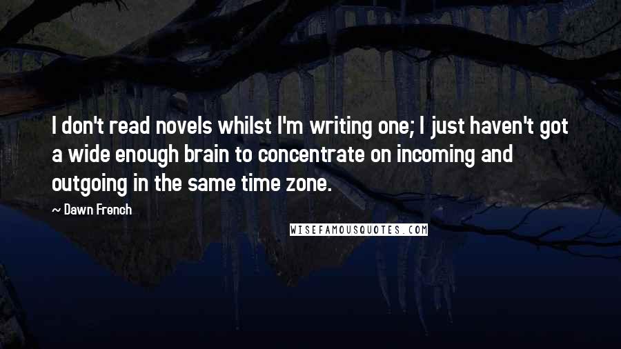 Dawn French Quotes: I don't read novels whilst I'm writing one; I just haven't got a wide enough brain to concentrate on incoming and outgoing in the same time zone.