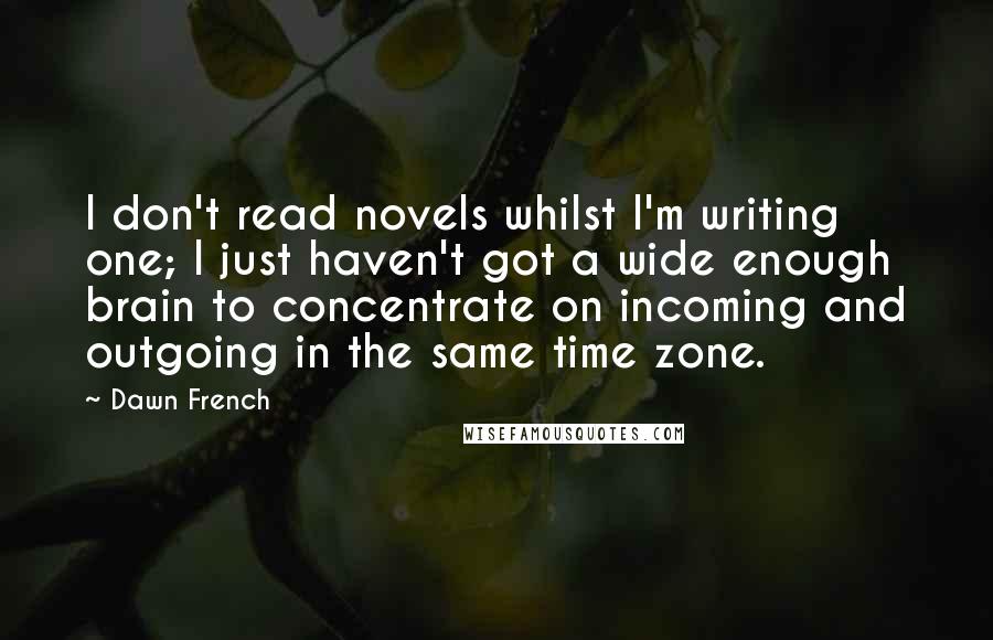 Dawn French Quotes: I don't read novels whilst I'm writing one; I just haven't got a wide enough brain to concentrate on incoming and outgoing in the same time zone.