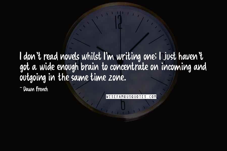 Dawn French Quotes: I don't read novels whilst I'm writing one; I just haven't got a wide enough brain to concentrate on incoming and outgoing in the same time zone.