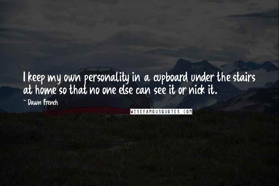 Dawn French Quotes: I keep my own personality in a cupboard under the stairs at home so that no one else can see it or nick it.