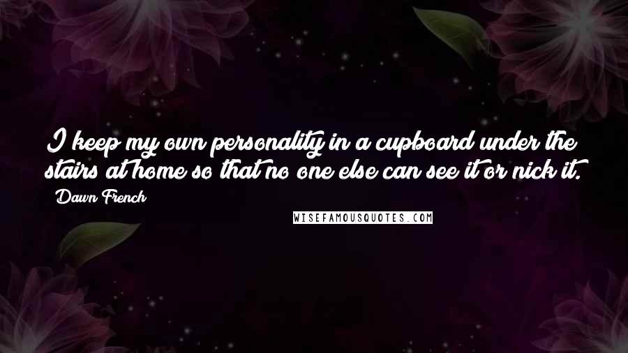 Dawn French Quotes: I keep my own personality in a cupboard under the stairs at home so that no one else can see it or nick it.